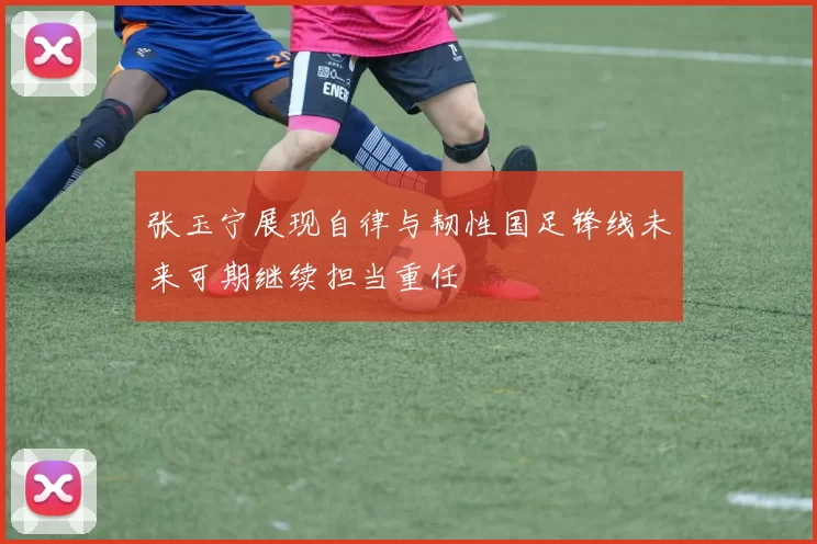 张玉宁展现自律与韧性国足锋线未来可期继续担当重任