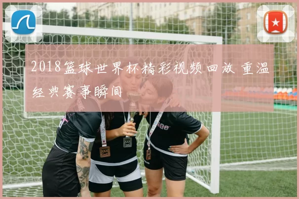 2018篮球世界杯精彩视频回放 重温经典赛事瞬间
