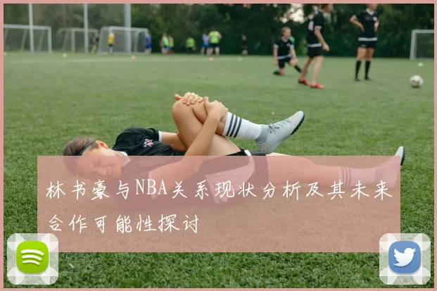 林书豪与NBA关系现状分析及其未来合作可能性探讨