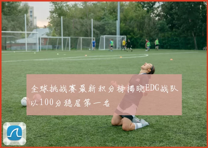 全球挑战赛最新积分榜揭晓EDG战队以100分稳居第一名