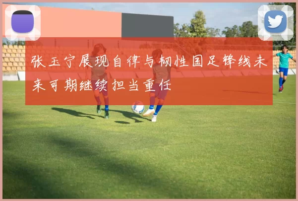 张玉宁展现自律与韧性国足锋线未来可期继续担当重任