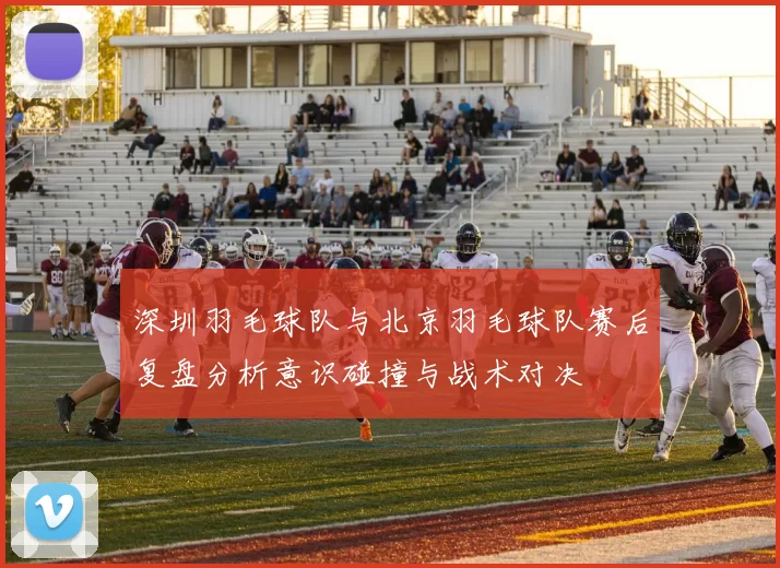 深圳羽毛球队与北京羽毛球队赛后复盘分析意识碰撞与战术对决