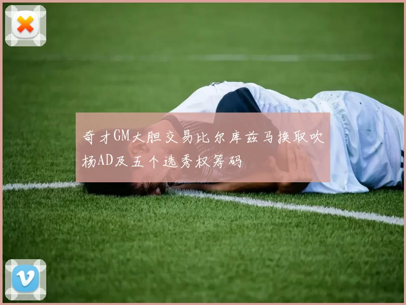 奇才GM大胆交易比尔库兹马换取吹杨AD及五个选秀权筹码