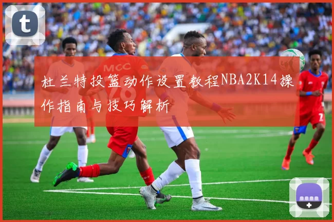 杜兰特投篮动作设置教程NBA2K14操作指南与技巧解析