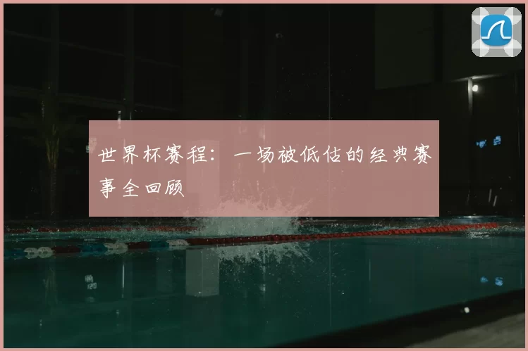 世界杯赛程：一场被低估的经典赛事全回顾