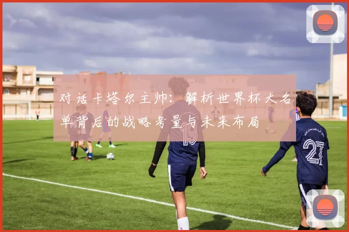对话卡塔尔主帅:解析世界杯大名单背后的战略考量与未来布局