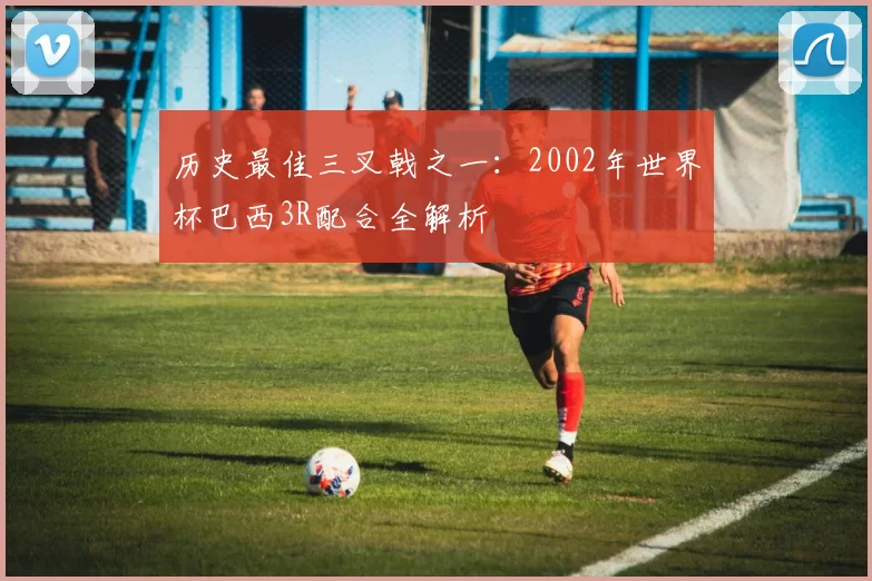 历史最佳三叉戟之一:2002年世界杯巴西3R配合全解析