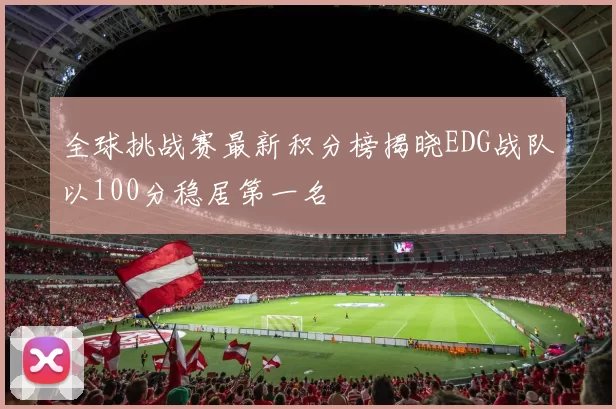 全球挑战赛最新积分榜揭晓EDG战队以100分稳居第一名