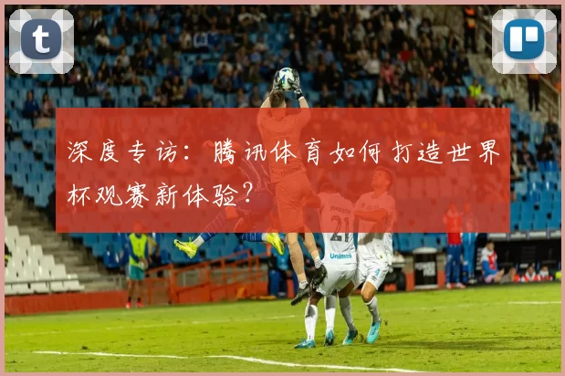 深度专访:腾讯体育如何打造世界杯观赛新体验?