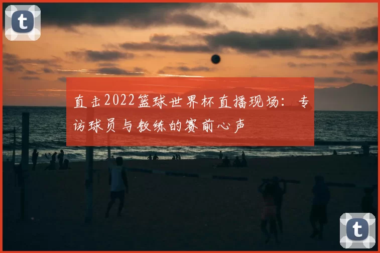 直击2022篮球世界杯直播现场:专访球员与教练的赛前心声