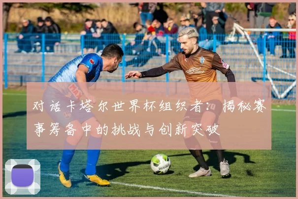 对话卡塔尔世界杯组织者：揭秘赛事筹备中的挑战与创新突破