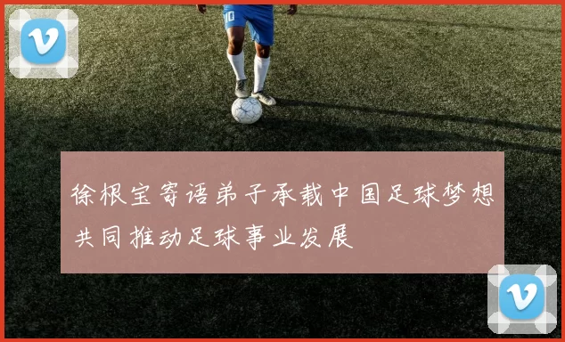 徐根宝寄语弟子承载中国足球梦想共同推动足球事业发展