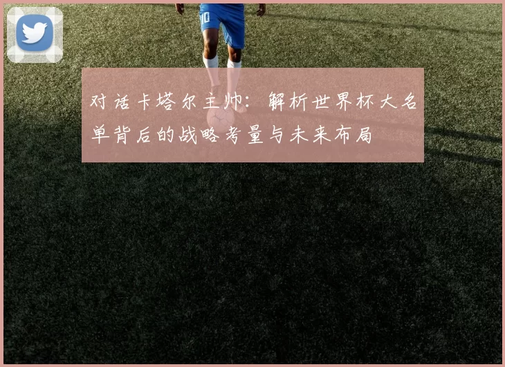 对话卡塔尔主帅:解析世界杯大名单背后的战略考量与未来布局
