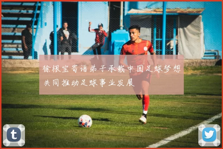 徐根宝寄语弟子承载中国足球梦想共同推动足球事业发展