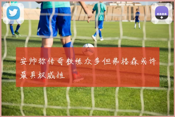 安帅称传奇教练众多但弗格森或许最具权威性