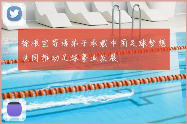 徐根宝寄语弟子承载中国足球梦想共同推动足球事业发展