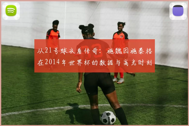 从21号球衣看传奇:施魏因施泰格在2014年世界杯的数据与高光时刻