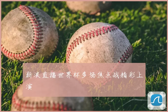 新浪直播世界杯多场焦点战精彩上演