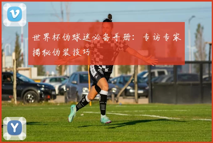 世界杯伪球迷必备手册:专访专家揭秘伪装技巧