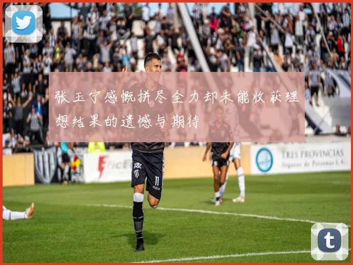 张玉宁感慨拼尽全力却未能收获理想结果的遗憾与期待