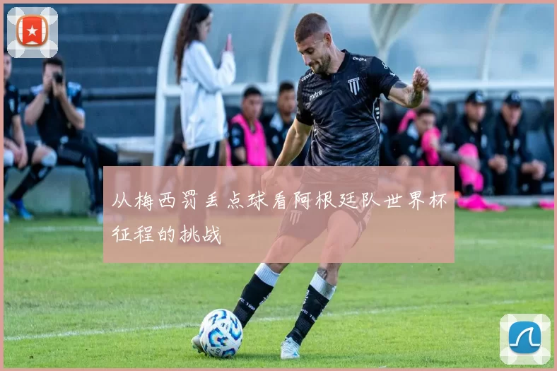 从梅西罚丢点球看阿根廷队世界杯征程的挑战