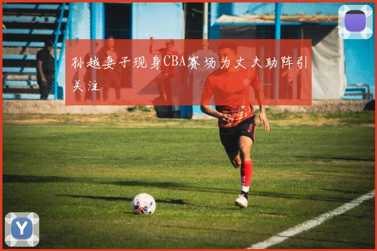 孙越妻子现身CBA赛场为丈夫助阵引关注