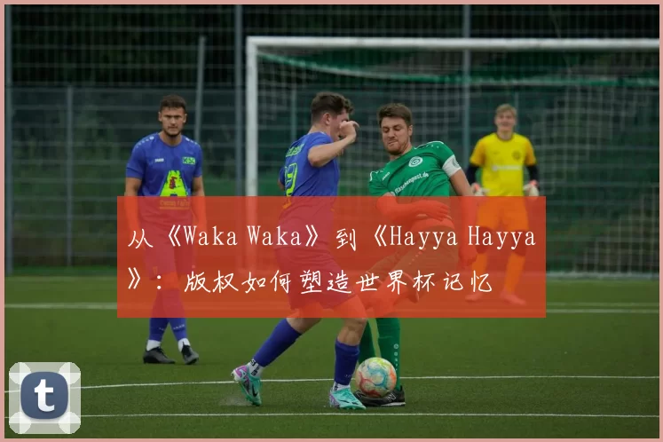 从《Waka Waka》到《Hayya Hayya》:版权如何塑造世界杯记忆