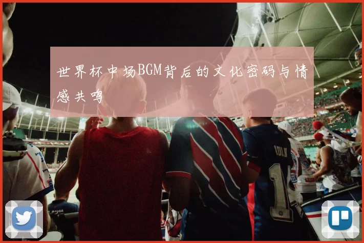 世界杯中场BGM背后的文化密码与情感共鸣