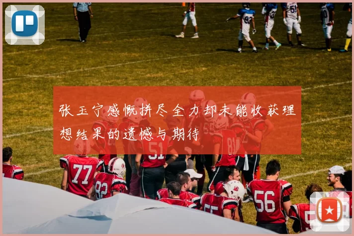 张玉宁感慨拼尽全力却未能收获理想结果的遗憾与期待
