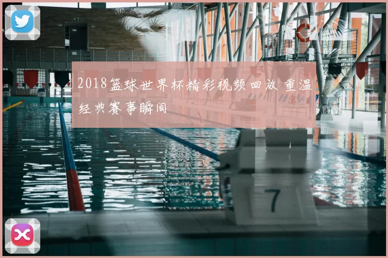 2018篮球世界杯精彩视频回放 重温经典赛事瞬间