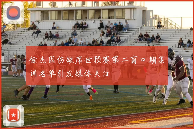 徐杰因伤缺席世预赛第二窗口期集训名单引发媒体关注