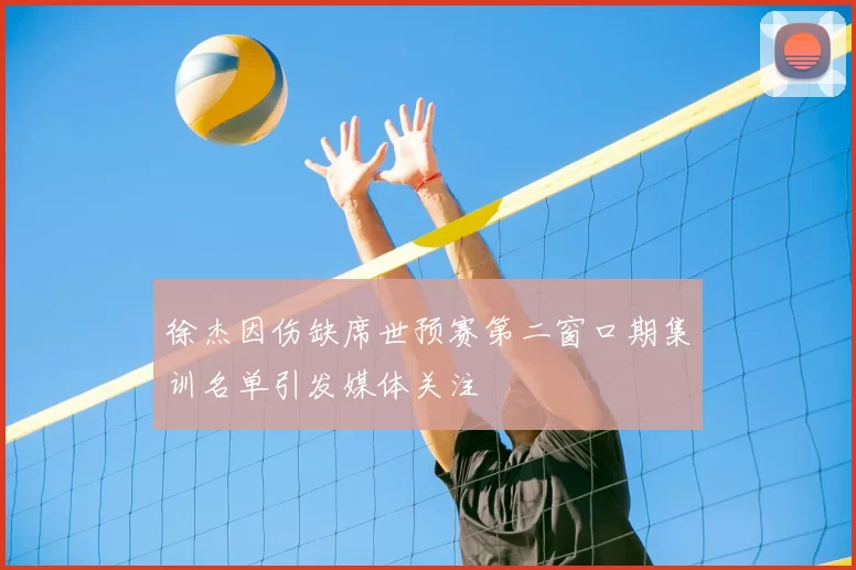 徐杰因伤缺席世预赛第二窗口期集训名单引发媒体关注