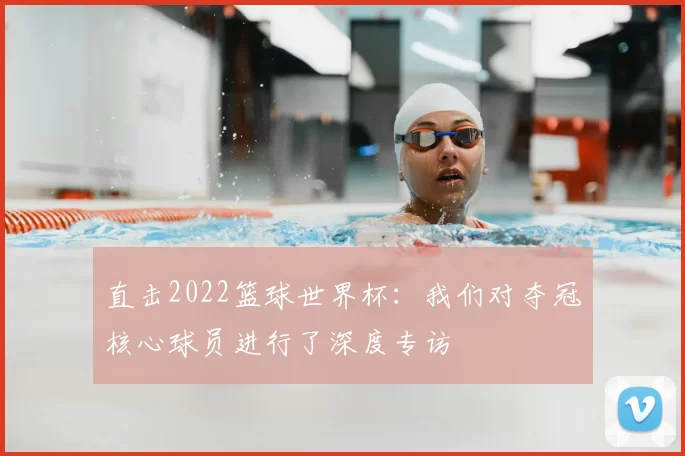 直击2022篮球世界杯:我们对夺冠核心球员进行了深度专访