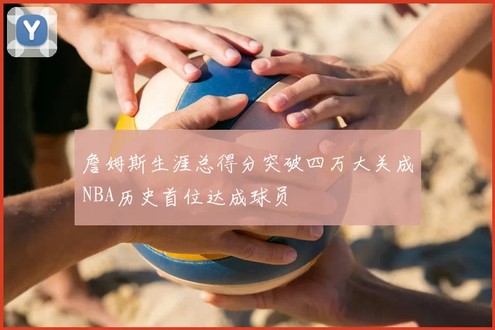 詹姆斯生涯总得分突破四万大关成NBA历史首位达成球员