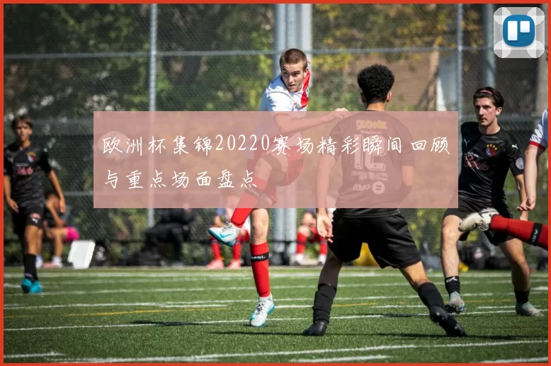 欧洲杯集锦20220赛场精彩瞬间回顾与重点场面盘点