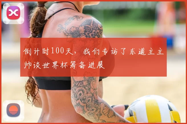 倒计时100天,我们专访了东道主主帅谈世界杯筹备进展