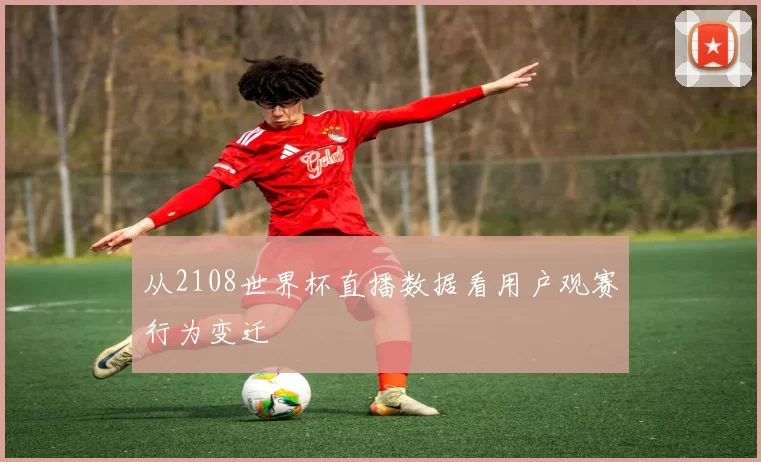 从2108世界杯直播数据看用户观赛行为变迁