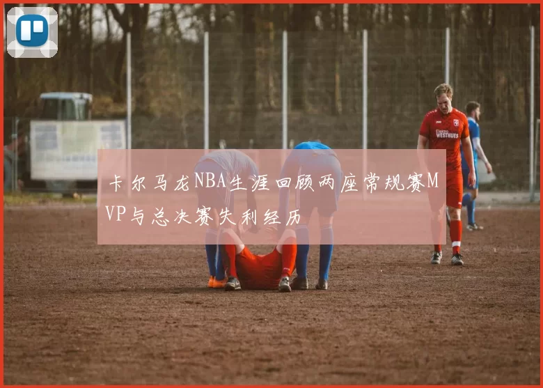 卡尔马龙NBA生涯回顾两座常规赛MVP与总决赛失利经历