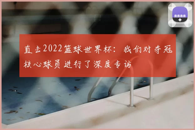 直击2022篮球世界杯：我们对夺冠核心球员进行了深度专访