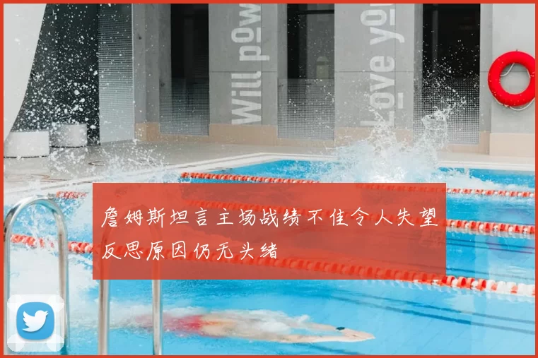 詹姆斯坦言主场战绩不佳令人失望反思原因仍无头绪