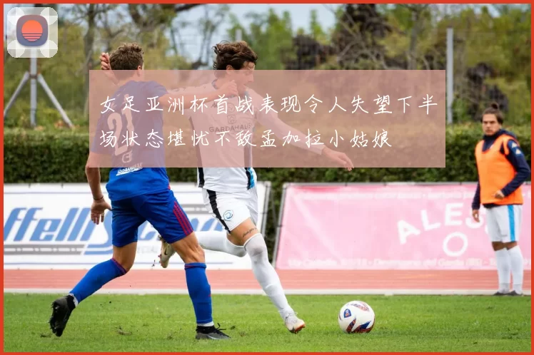 女足亚洲杯首战表现令人失望下半场状态堪忧不敌孟加拉小姑娘