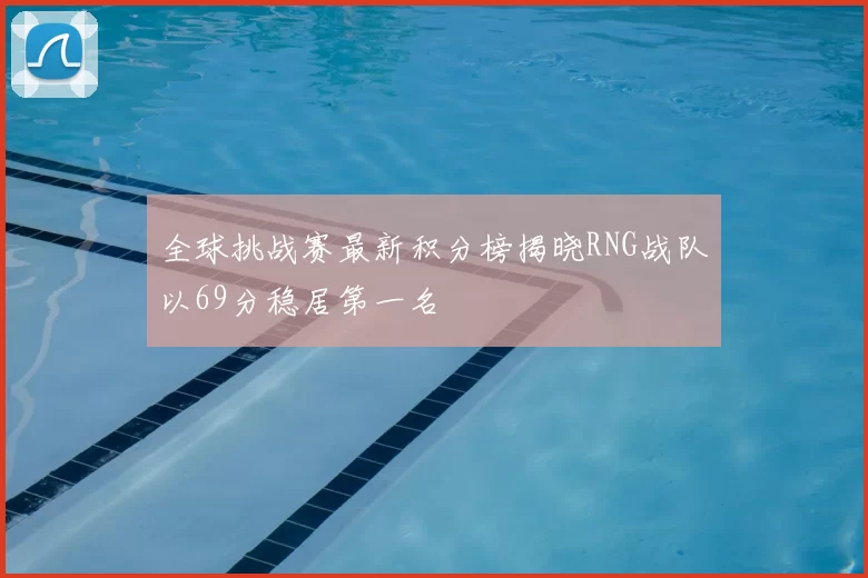 全球挑战赛最新积分榜揭晓RNG战队以69分稳居第一名