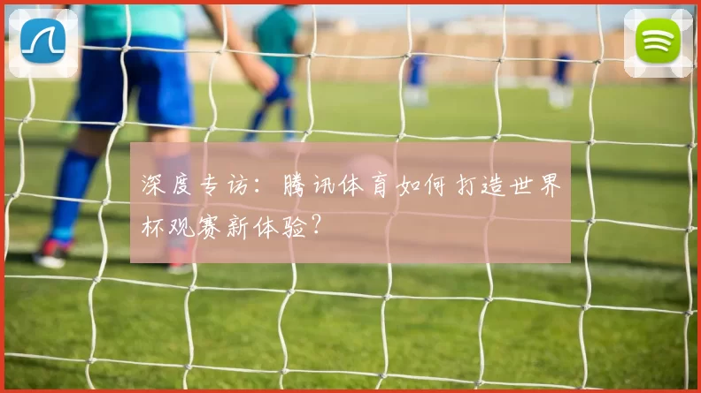 深度专访:腾讯体育如何打造世界杯观赛新体验?