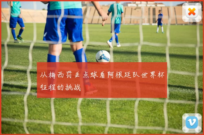 从梅西罚丢点球看阿根廷队世界杯征程的挑战