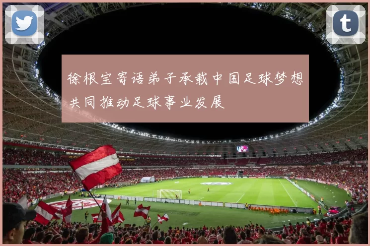 徐根宝寄语弟子承载中国足球梦想共同推动足球事业发展