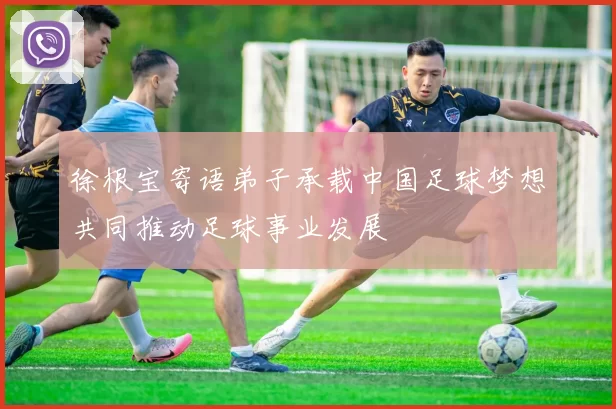 徐根宝寄语弟子承载中国足球梦想共同推动足球事业发展