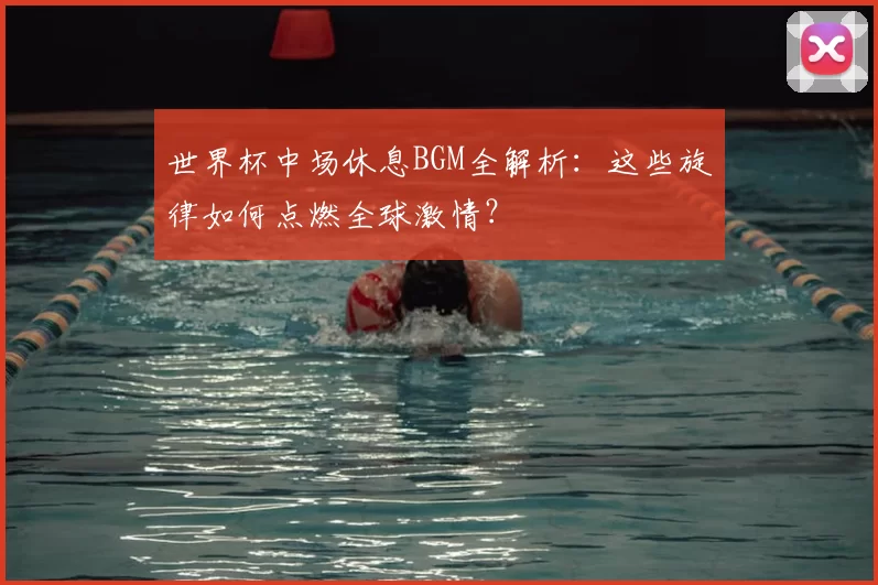 世界杯中场休息BGM全解析：这些旋律如何点燃全球激情？