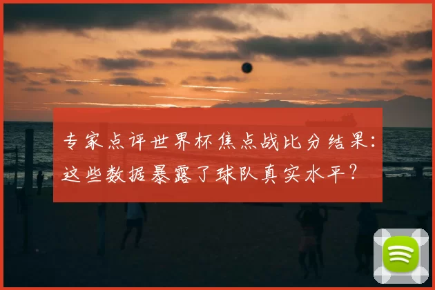 专家点评世界杯焦点战比分结果:这些数据暴露了球队真实水平?