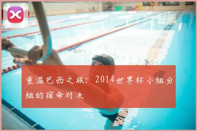 重温巴西之旅:2014世界杯小组分组的宿命对决