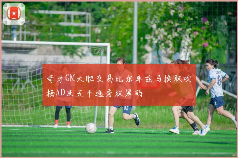 奇才GM大胆交易比尔库兹马换取吹杨AD及五个选秀权筹码